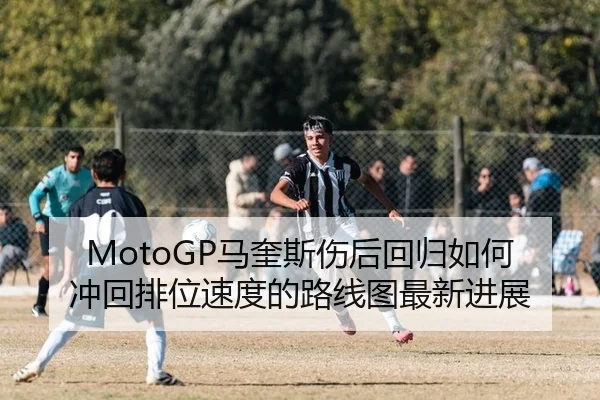 MotoGP马奎斯伤后回归如何冲回排位速度的路线图最新进展