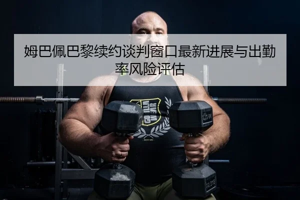 姆巴佩巴黎续约谈判窗口最新进展与出勤率风险评估
