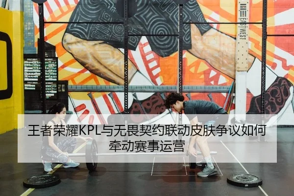 王者荣耀KPL与无畏契约联动皮肤争议如何牵动赛事运营